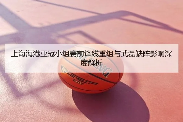 上海海港亚冠小组赛前锋线重组与武磊缺阵影响深度解析