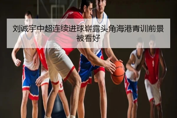 刘诚宇中超连续进球崭露头角海港青训前景被看好